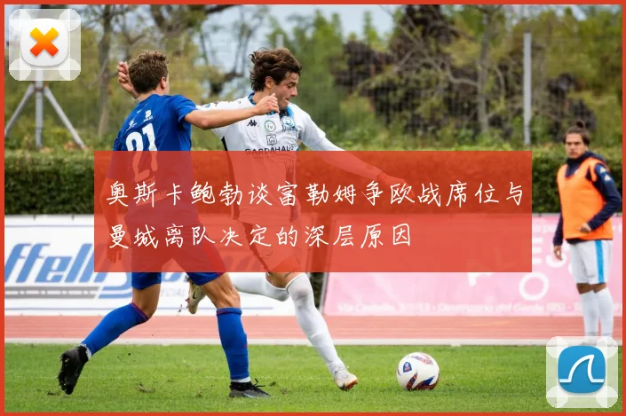 奥斯卡鲍勃谈富勒姆争欧战席位与曼城离队决定的深层原因