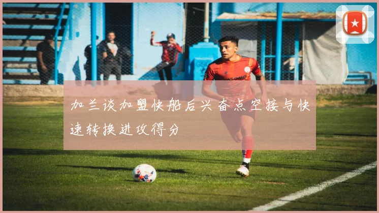 加兰谈加盟快船后兴奋点空接与快速转换进攻得分
