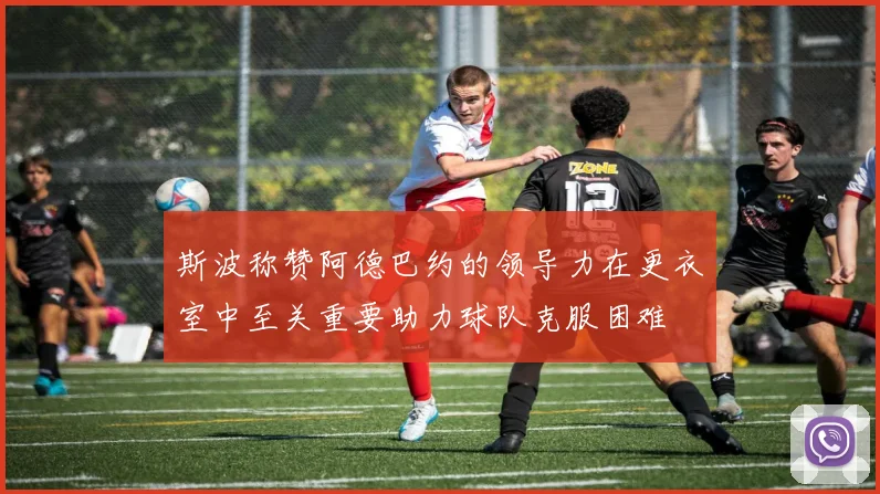 斯波称赞阿德巴约的领导力在更衣室中至关重要助力球队克服困难