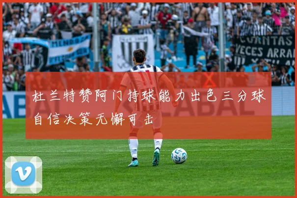 杜兰特赞阿门持球能力出色三分球自信决策无懈可击