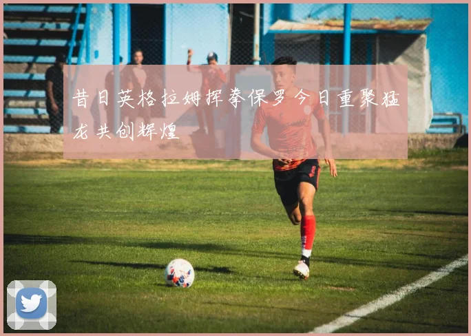 昔日英格拉姆挥拳保罗今日重聚猛龙共创辉煌