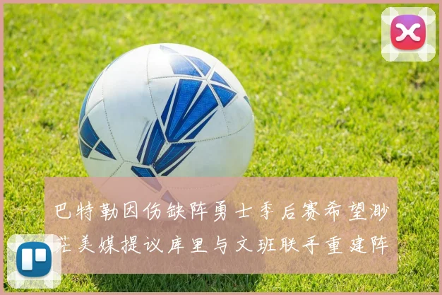 巴特勒因伤缺阵勇士季后赛希望渺茫美媒提议库里与文班联手重建阵容