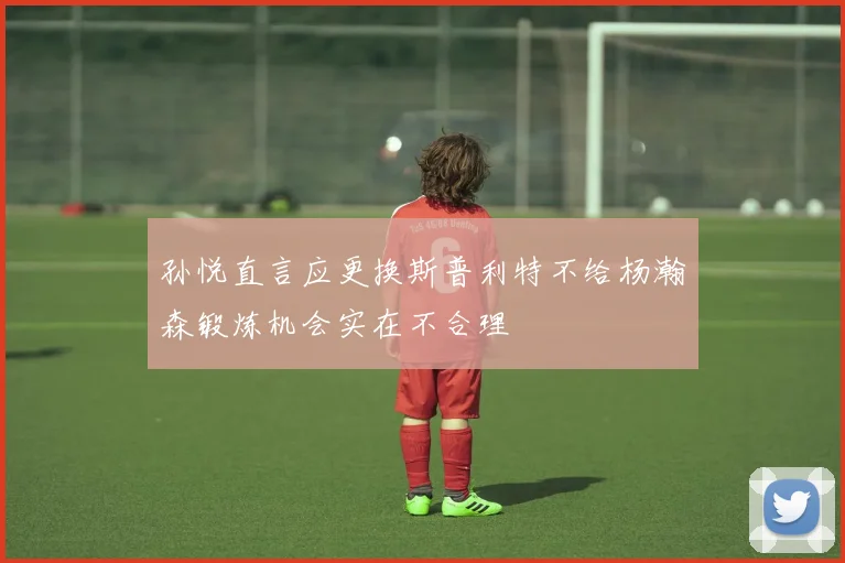 孙悦直言应更换斯普利特不给杨瀚森锻炼机会实在不合理