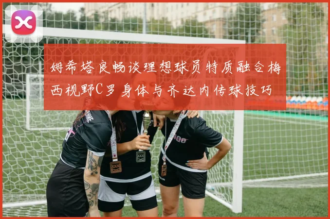 姆希塔良畅谈理想球员特质融合梅西视野C罗身体与齐达内传球技巧