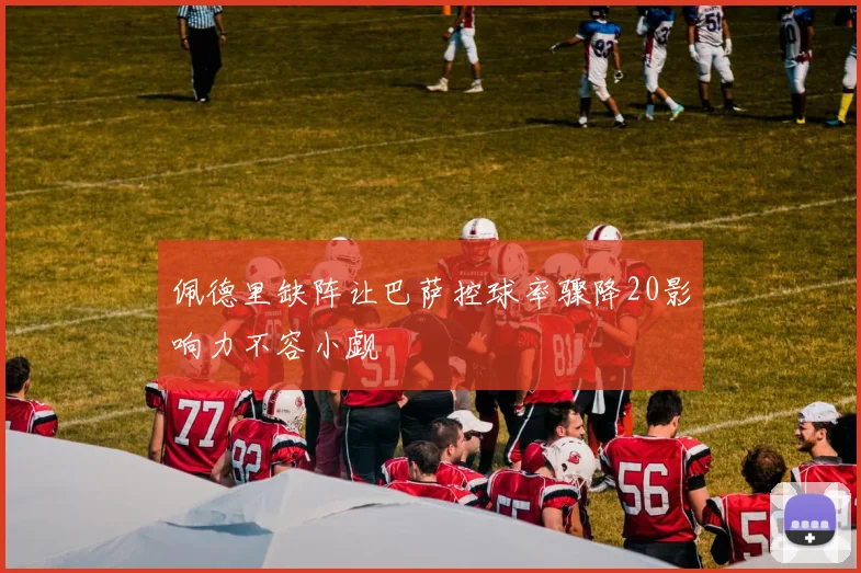 佩德里缺阵让巴萨控球率骤降20影响力不容小觑