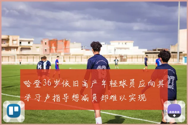 哈登36岁依旧高产年轻球员应向其学习卢指导想减负却难以实现