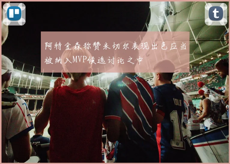 阿特金森称赞米切尔表现出色应当被纳入MVP候选讨论之中