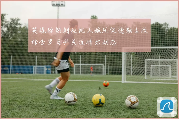 英媒称热刺经纪人施压促德勒古欣转会罗马并关注特尔动态