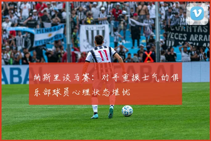 纳斯里谈马赛：对手重振士气的俱乐部球员心理状态堪忧