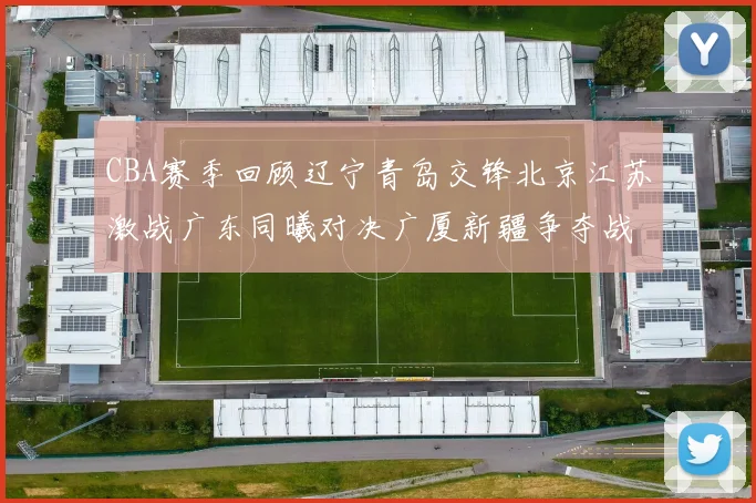 CBA赛季回顾辽宁青岛交锋北京江苏激战广东同曦对决广厦新疆争夺战精彩纷呈