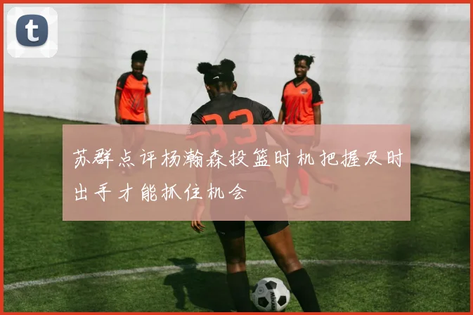 苏群点评杨瀚森投篮时机把握及时出手才能抓住机会