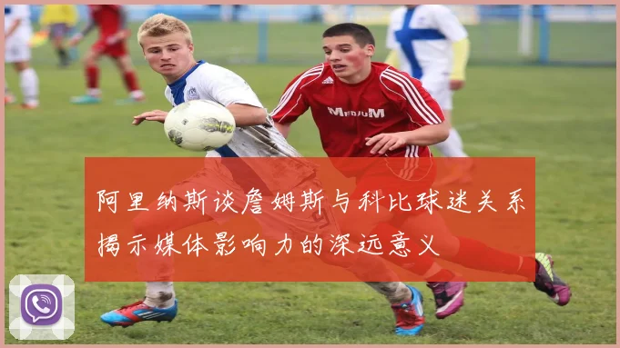 阿里纳斯谈詹姆斯与科比球迷关系揭示媒体影响力的深远意义