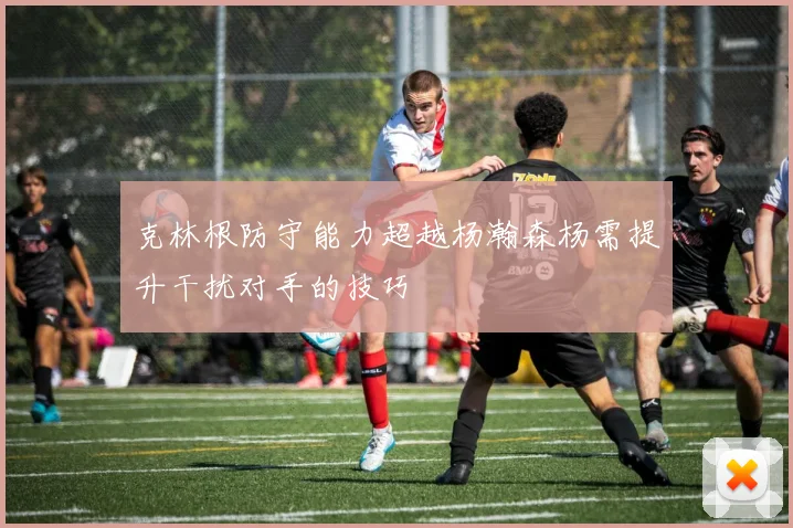 克林根防守能力超越杨瀚森杨需提升干扰对手的技巧