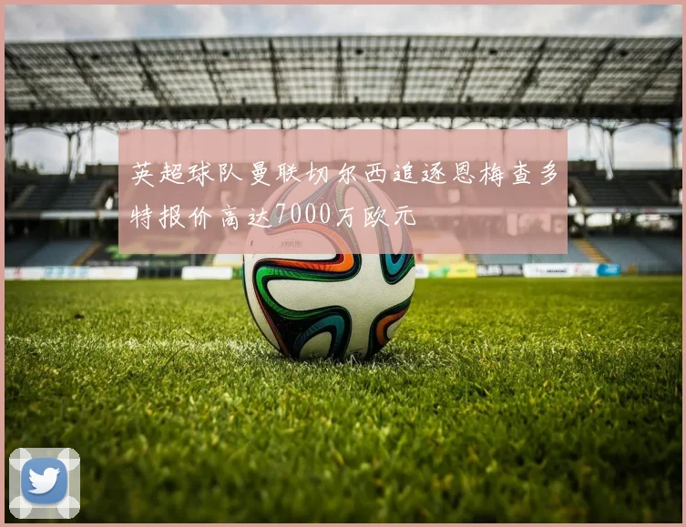 英超球队曼联切尔西追逐恩梅查多特报价高达7000万欧元