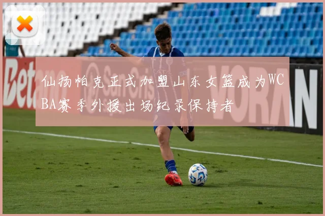 仙扬帕克正式加盟山东女篮成为WCBA赛季外援出场纪录保持者