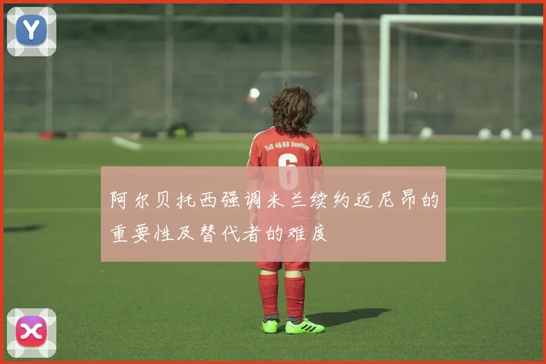 阿尔贝托西强调米兰续约迈尼昂的重要性及替代者的难度