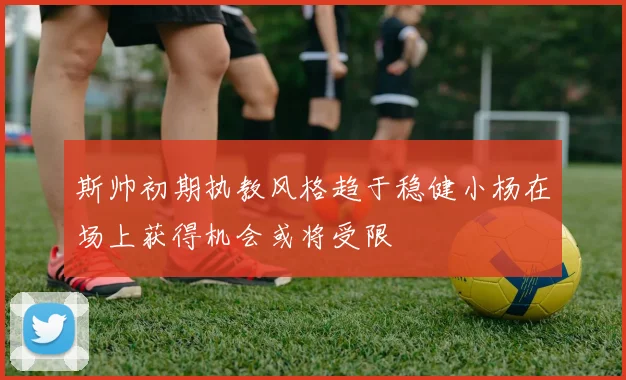 斯帅初期执教风格趋于稳健小杨在场上获得机会或将受限