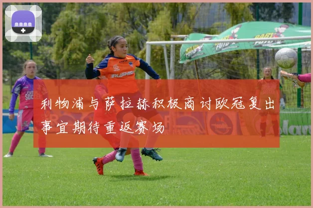 利物浦与萨拉赫积极商讨欧冠复出事宜期待重返赛场