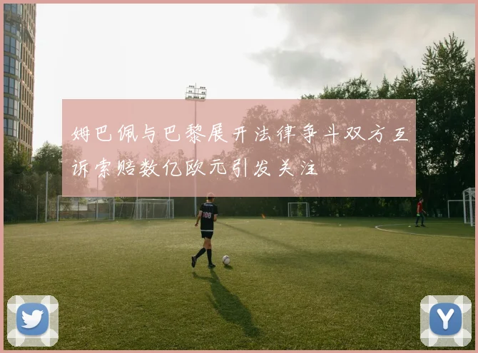 姆巴佩与巴黎展开法律争斗双方互诉索赔数亿欧元引发关注