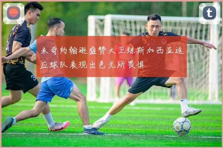 米奇约翰逊盛赞大卫琼斯加西亚适应球队表现出色无所畏惧