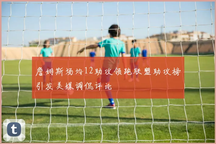 詹姆斯场均12助攻领跑联盟助攻榜引发美媒调侃评论