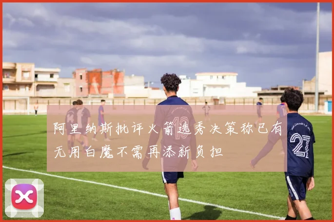 阿里纳斯批评火箭选秀决策称已有无用白魔不需再添新负担