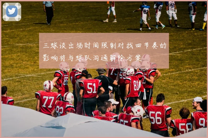 三球谈出场时间限制对找回节奏的影响将与球队沟通解除方案