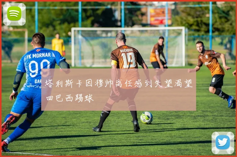 塔利斯卡因穆帅离任感到失望渴望回巴西踢球