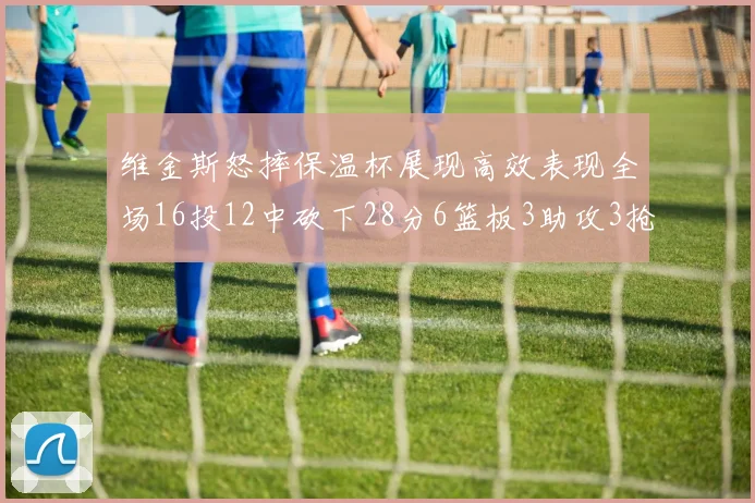 维金斯怒摔保温杯展现高效表现全场16投12中砍下28分6篮板3助攻3抢断1盖帽