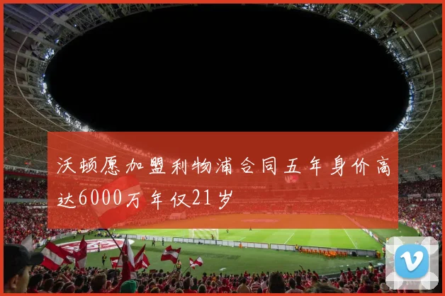 沃顿愿加盟利物浦合同五年身价高达6000万年仅21岁