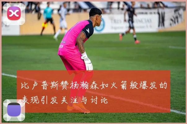 比卢普斯赞杨瀚森如火箭般爆发的表现引发关注与讨论